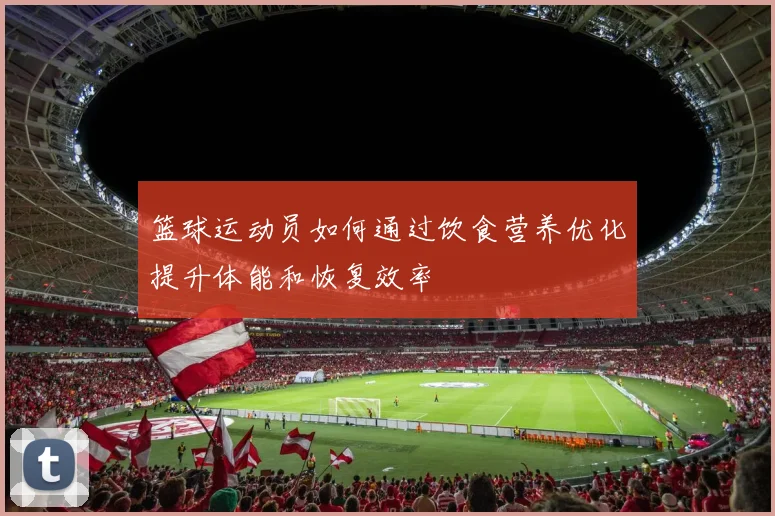 篮球运动员如何通过饮食营养优化提升体能和恢复效率