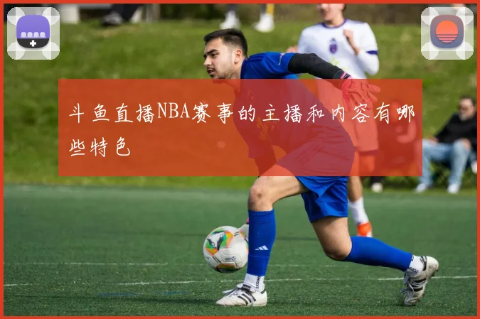 斗鱼直播NBA赛事的主播和内容有哪些特色